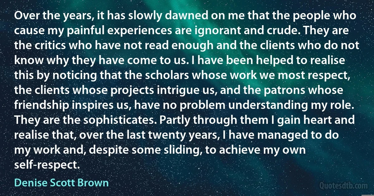 Over the years, it has slowly dawned on me that the people who cause my painful experiences are ignorant and crude. They are the critics who have not read enough and the clients who do not know why they have come to us. I have been helped to realise this by noticing that the scholars whose work we most respect, the clients whose projects intrigue us, and the patrons whose friendship inspires us, have no problem understanding my role. They are the sophisticates. Partly through them I gain heart and realise that, over the last twenty years, I have managed to do my work and, despite some sliding, to achieve my own self-respect. (Denise Scott Brown)