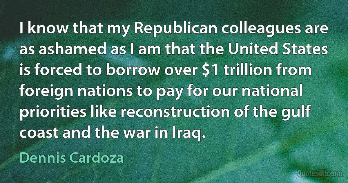 I know that my Republican colleagues are as ashamed as I am that the United States is forced to borrow over $1 trillion from foreign nations to pay for our national priorities like reconstruction of the gulf coast and the war in Iraq. (Dennis Cardoza)