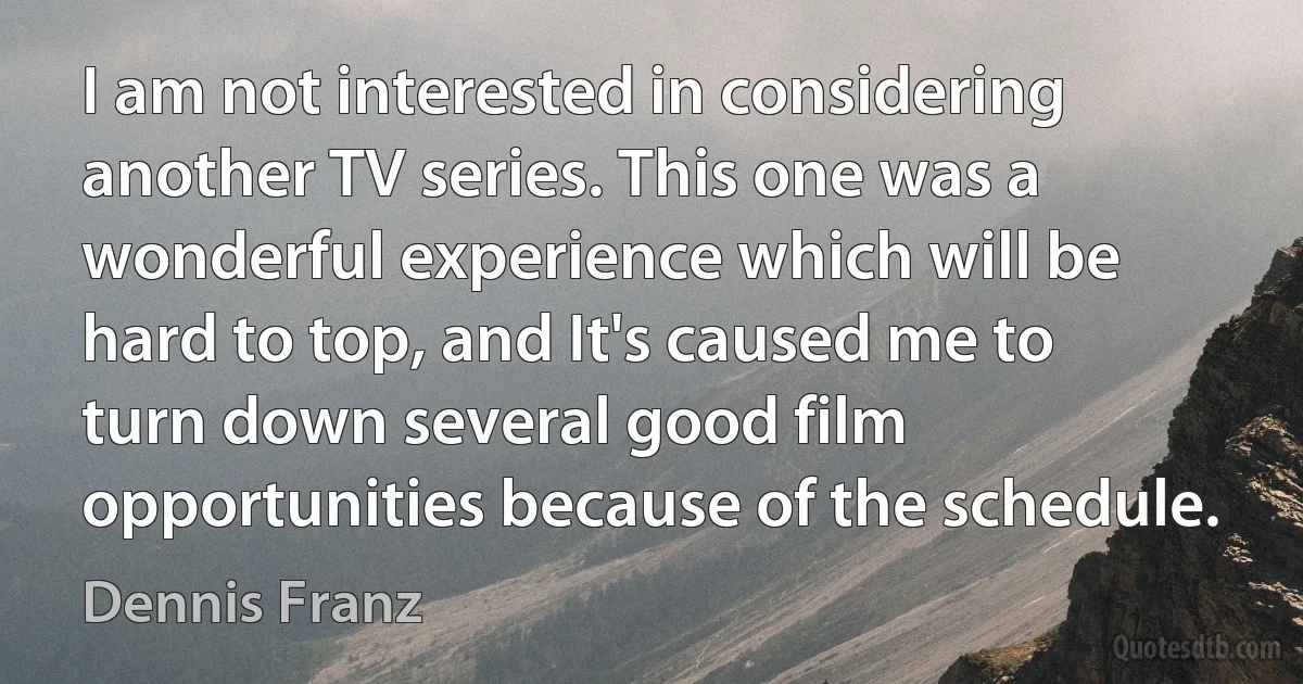 I am not interested in considering another TV series. This one was a wonderful experience which will be hard to top, and It's caused me to turn down several good film opportunities because of the schedule. (Dennis Franz)