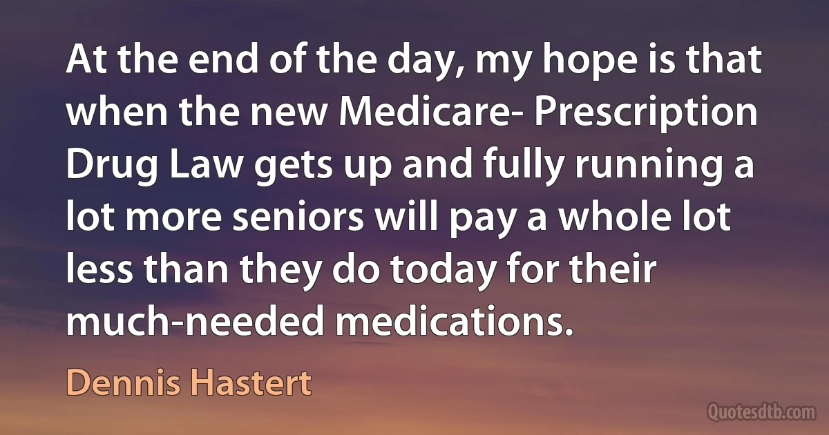 At the end of the day, my hope is that when the new Medicare- Prescription Drug Law gets up and fully running a lot more seniors will pay a whole lot less than they do today for their much-needed medications. (Dennis Hastert)