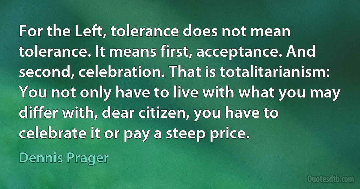 For the Left, tolerance does not mean tolerance. It means first, acceptance. And second, celebration. That is totalitarianism: You not only have to live with what you may differ with, dear citizen, you have to celebrate it or pay a steep price. (Dennis Prager)