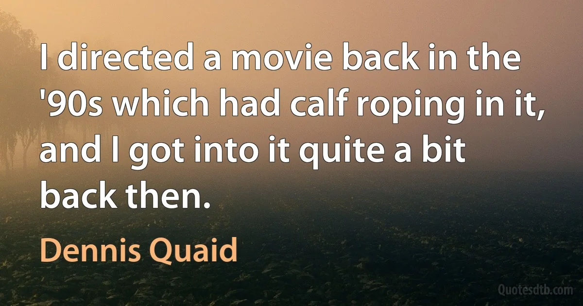 I directed a movie back in the '90s which had calf roping in it, and I got into it quite a bit back then. (Dennis Quaid)