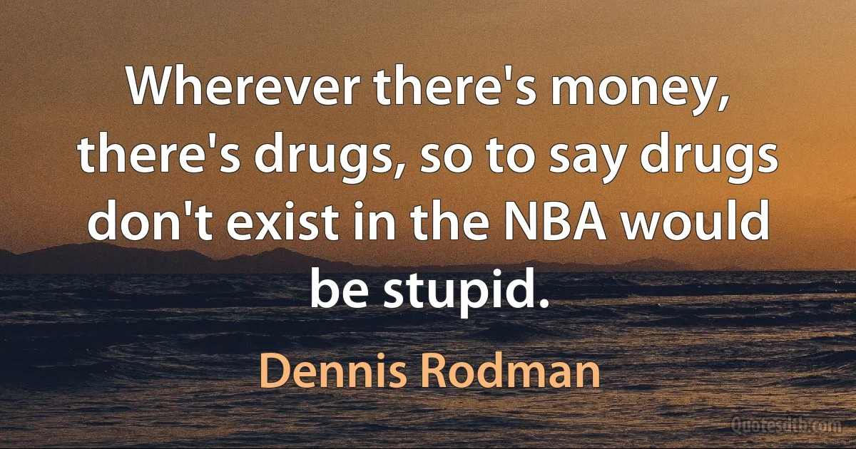 Wherever there's money, there's drugs, so to say drugs don't exist in the NBA would be stupid. (Dennis Rodman)