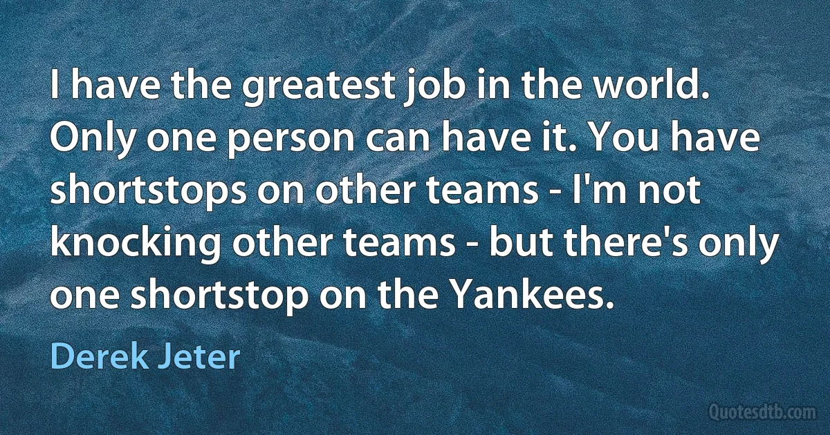 I have the greatest job in the world. Only one person can have it. You have shortstops on other teams - I'm not knocking other teams - but there's only one shortstop on the Yankees. (Derek Jeter)