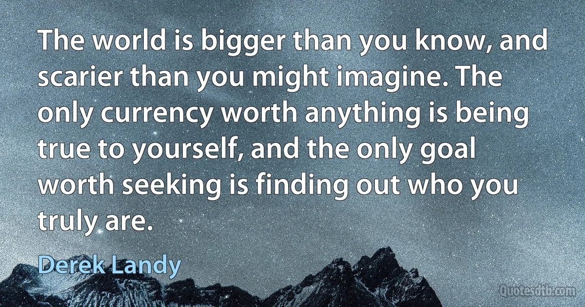 The world is bigger than you know, and scarier than you might imagine. The only currency worth anything is being true to yourself, and the only goal worth seeking is finding out who you truly are. (Derek Landy)