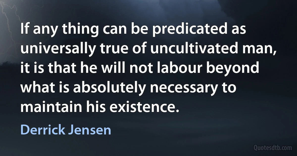 If any thing can be predicated as universally true of uncultivated man, it is that he will not labour beyond what is absolutely necessary to maintain his existence. (Derrick Jensen)