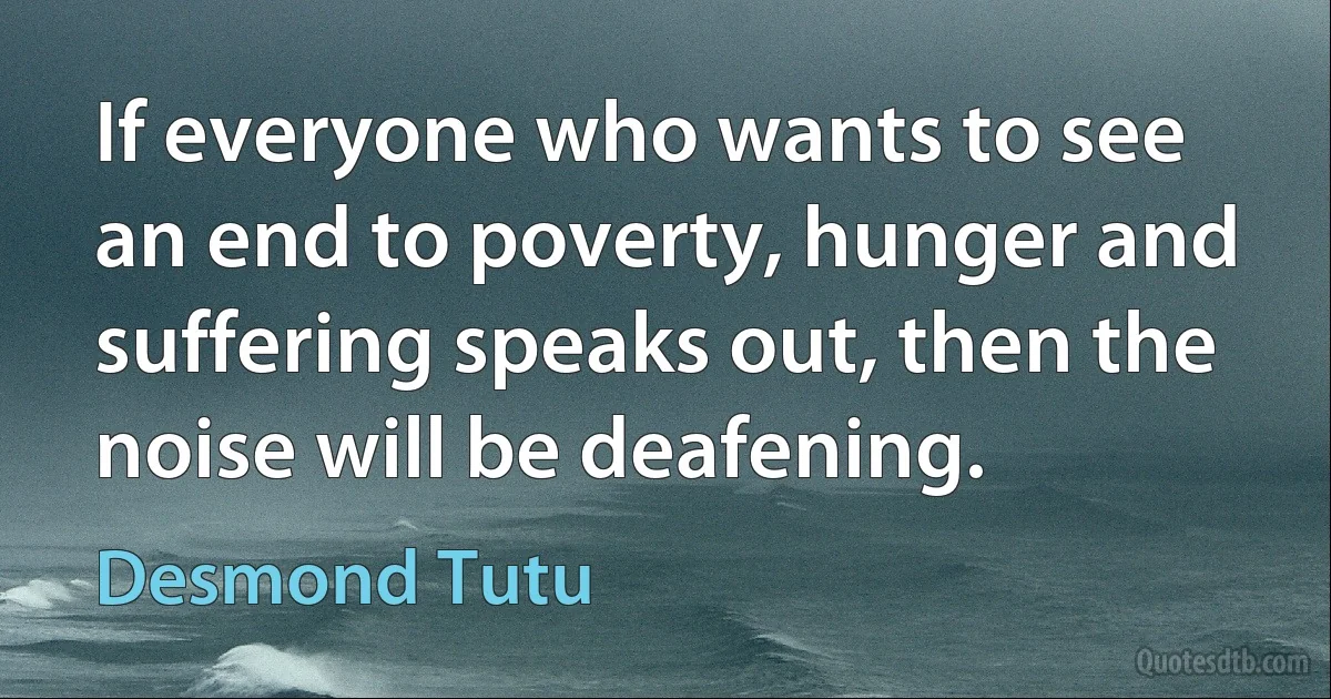 If everyone who wants to see an end to poverty, hunger and suffering speaks out, then the noise will be deafening. (Desmond Tutu)