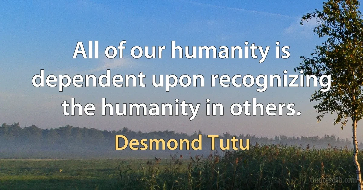 All of our humanity is dependent upon recognizing the humanity in others. (Desmond Tutu)