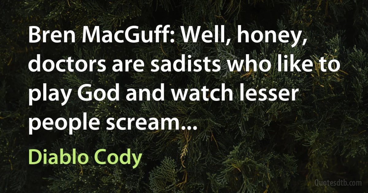 Bren MacGuff: Well, honey, doctors are sadists who like to play God and watch lesser people scream... (Diablo Cody)