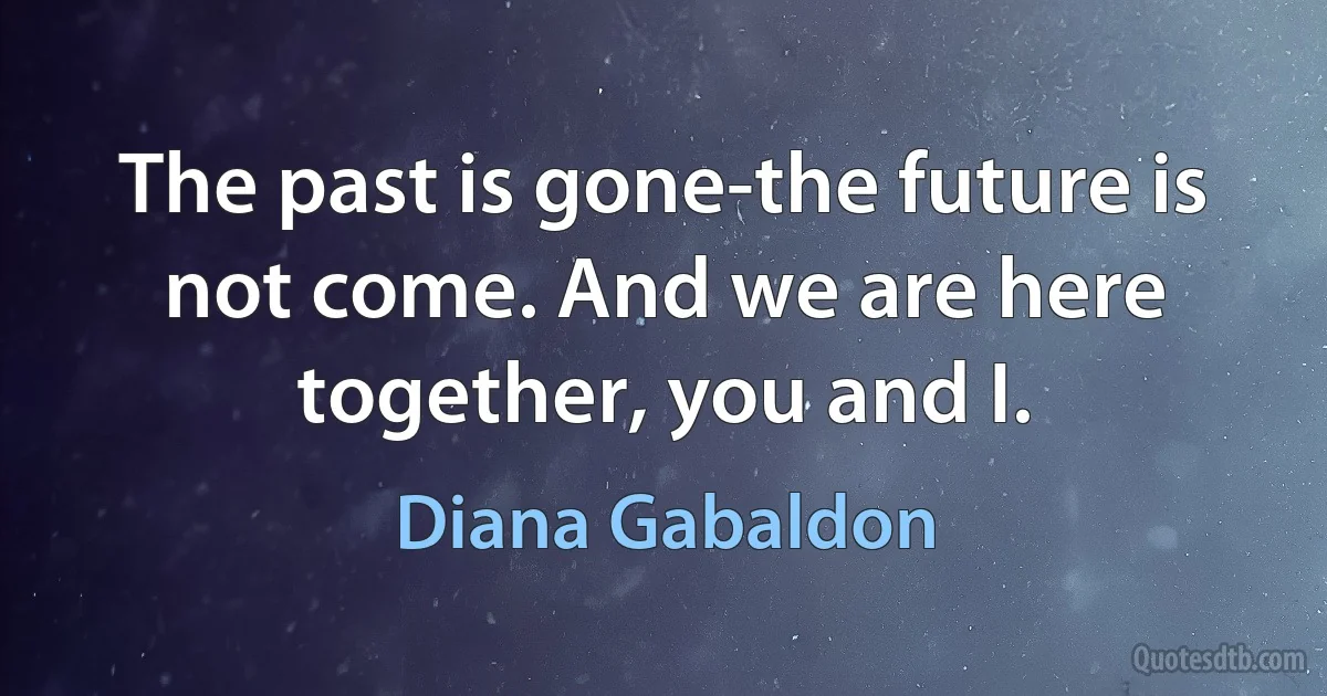 The past is gone-the future is not come. And we are here together, you and I. (Diana Gabaldon)