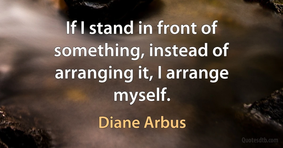 If I stand in front of something, instead of arranging it, I arrange myself. (Diane Arbus)