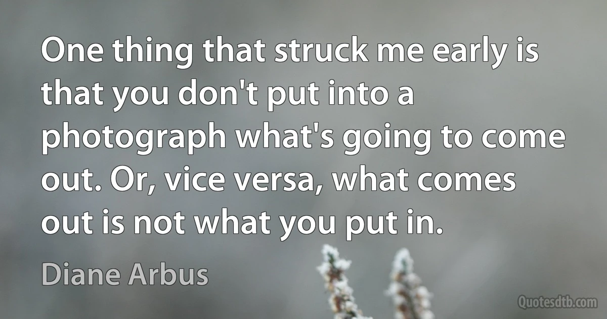 One thing that struck me early is that you don't put into a photograph what's going to come out. Or, vice versa, what comes out is not what you put in. (Diane Arbus)