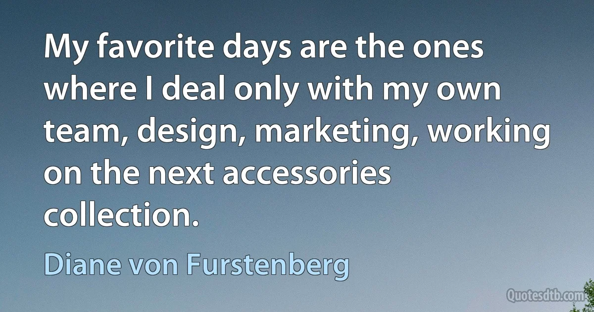 My favorite days are the ones where I deal only with my own team, design, marketing, working on the next accessories collection. (Diane von Furstenberg)