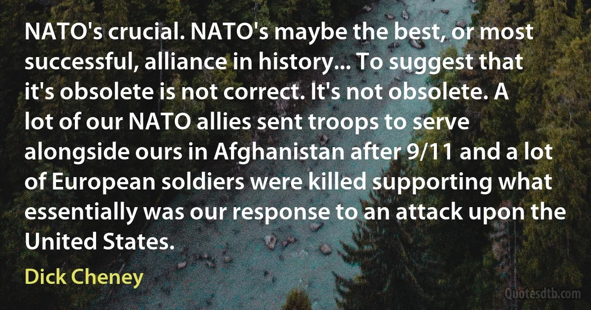 NATO's crucial. NATO's maybe the best, or most successful, alliance in history... To suggest that it's obsolete is not correct. It's not obsolete. A lot of our NATO allies sent troops to serve alongside ours in Afghanistan after 9/11 and a lot of European soldiers were killed supporting what essentially was our response to an attack upon the United States. (Dick Cheney)