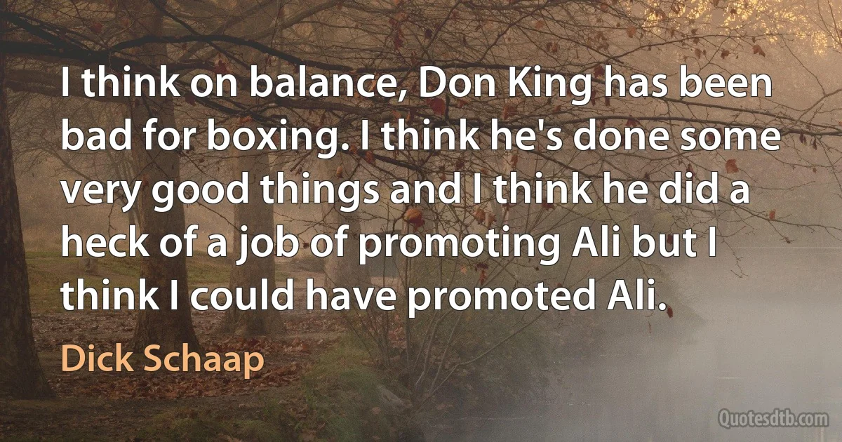 I think on balance, Don King has been bad for boxing. I think he's done some very good things and I think he did a heck of a job of promoting Ali but I think I could have promoted Ali. (Dick Schaap)