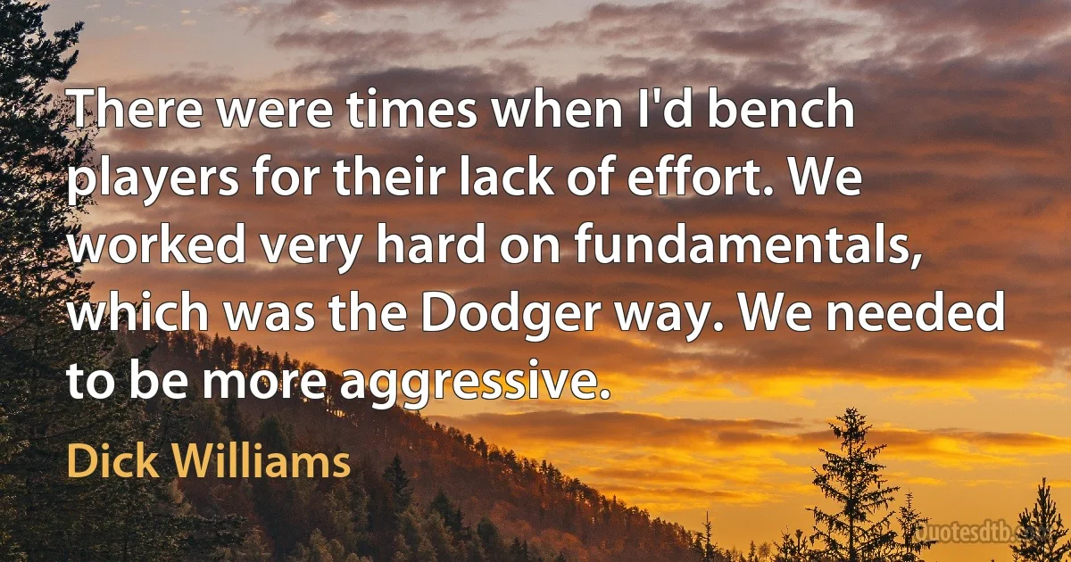 There were times when I'd bench players for their lack of effort. We worked very hard on fundamentals, which was the Dodger way. We needed to be more aggressive. (Dick Williams)