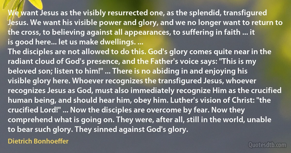 We want Jesus as the visibly resurrected one, as the splendid, transfigured Jesus. We want his visible power and glory, and we no longer want to return to the cross, to believing against all appearances, to suffering in faith ... it is good here... let us make dwellings. ...
The disciples are not allowed to do this. God's glory comes quite near in the radiant cloud of God's presence, and the Father's voice says: "This is my beloved son; listen to him!" ... There is no abiding in and enjoying his visible glory here. Whoever recognizes the transfigured Jesus, whoever recognizes Jesus as God, must also immediately recognize Him as the crucified human being, and should hear him, obey him. Luther's vision of Christ: "the crucified Lord!" ... Now the disciples are overcome by fear. Now they comprehend what is going on. They were, after all, still in the world, unable to bear such glory. They sinned against God's glory. (Dietrich Bonhoeffer)