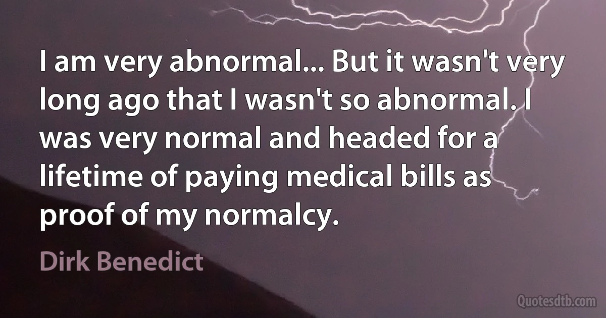 I am very abnormal... But it wasn't very long ago that I wasn't so abnormal. I was very normal and headed for a lifetime of paying medical bills as proof of my normalcy. (Dirk Benedict)