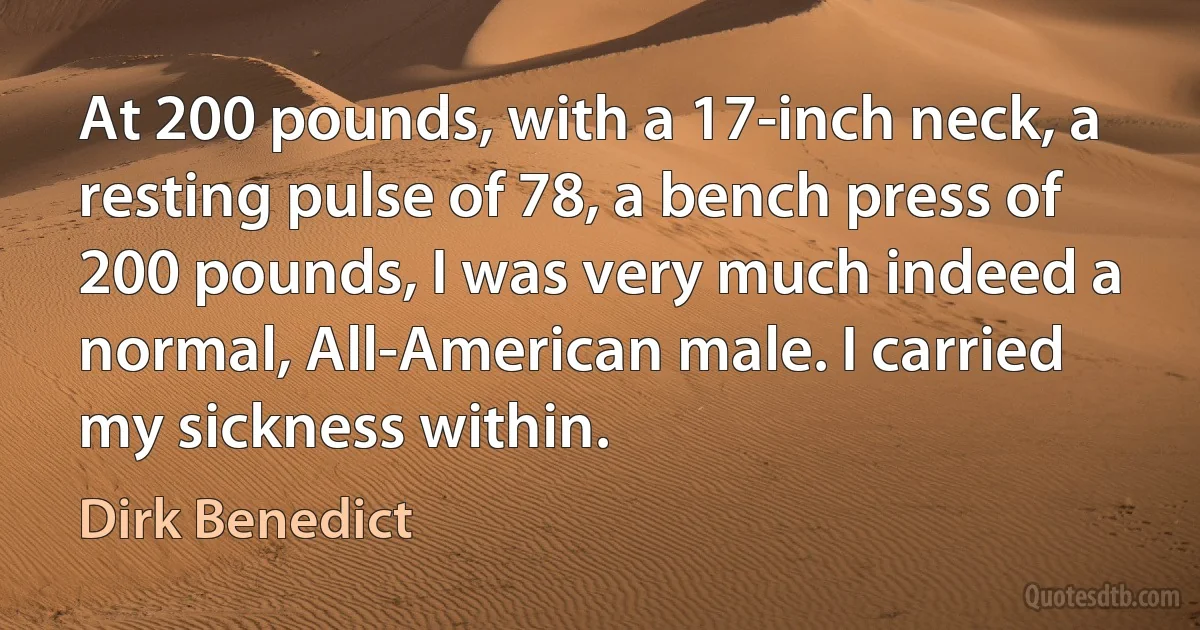 At 200 pounds, with a 17-inch neck, a resting pulse of 78, a bench press of 200 pounds, I was very much indeed a normal, All-American male. I carried my sickness within. (Dirk Benedict)