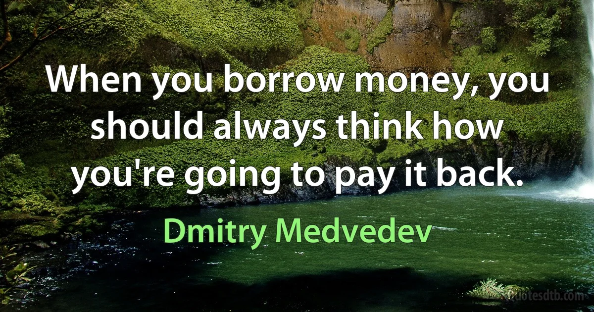 When you borrow money, you should always think how you're going to pay it back. (Dmitry Medvedev)