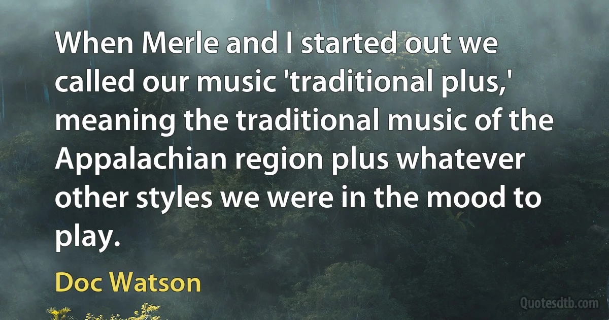 When Merle and I started out we called our music 'traditional plus,' meaning the traditional music of the Appalachian region plus whatever other styles we were in the mood to play. (Doc Watson)