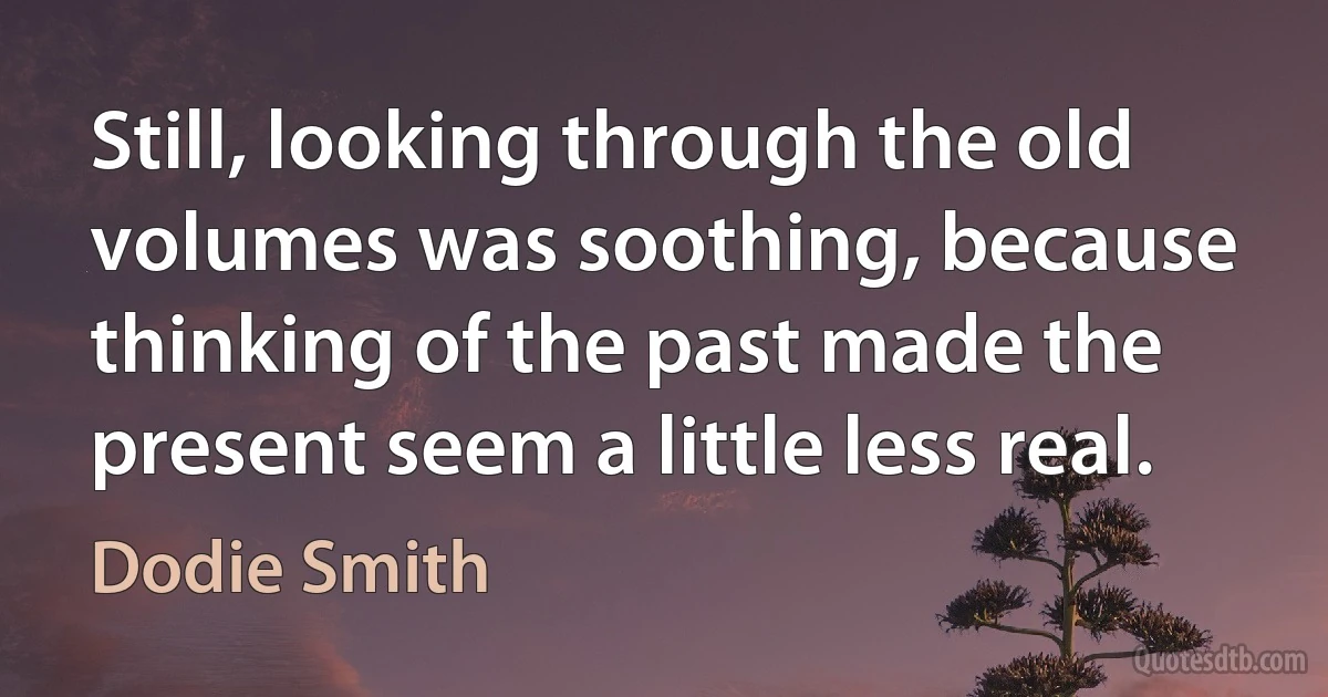 Still, looking through the old volumes was soothing, because thinking of the past made the present seem a little less real. (Dodie Smith)