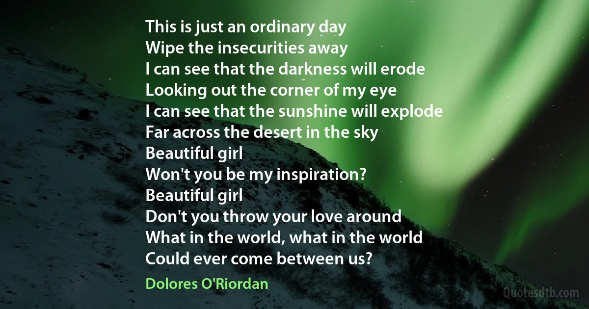 This is just an ordinary day
Wipe the insecurities away
I can see that the darkness will erode
Looking out the corner of my eye
I can see that the sunshine will explode
Far across the desert in the sky
Beautiful girl
Won't you be my inspiration?
Beautiful girl
Don't you throw your love around
What in the world, what in the world
Could ever come between us? (Dolores O'Riordan)