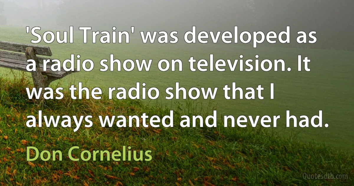 'Soul Train' was developed as a radio show on television. It was the radio show that I always wanted and never had. (Don Cornelius)