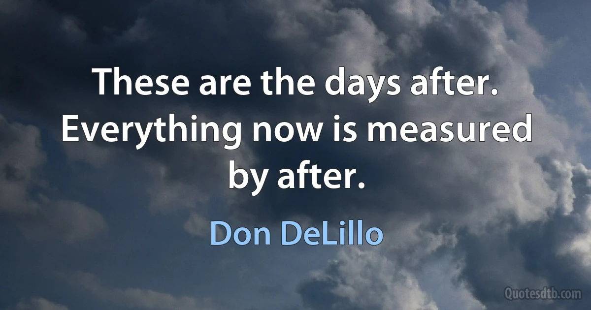 These are the days after. Everything now is measured by after. (Don DeLillo)