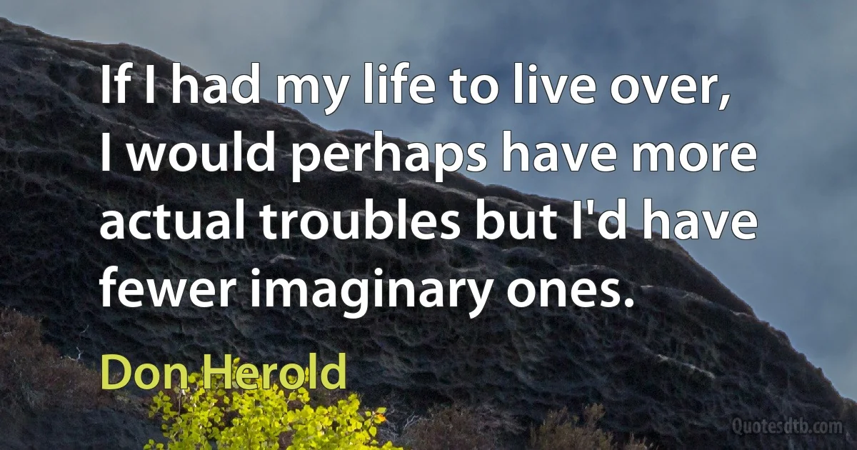 If I had my life to live over, I would perhaps have more actual troubles but I'd have fewer imaginary ones. (Don Herold)