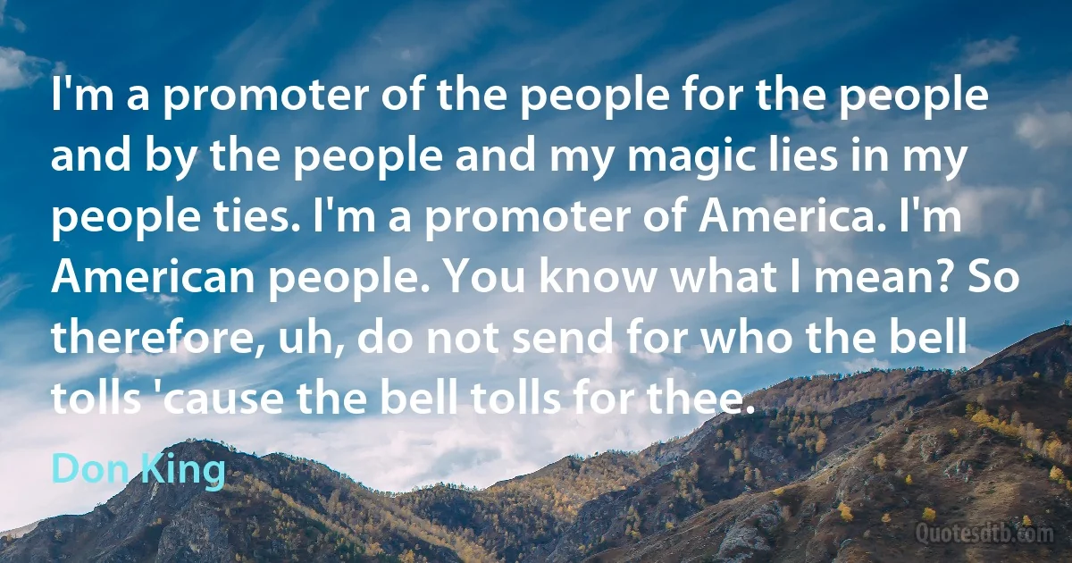 I'm a promoter of the people for the people and by the people and my magic lies in my people ties. I'm a promoter of America. I'm American people. You know what I mean? So therefore, uh, do not send for who the bell tolls 'cause the bell tolls for thee. (Don King)