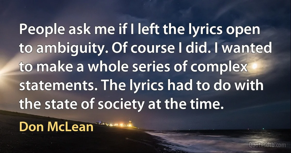 People ask me if I left the lyrics open to ambiguity. Of course I did. I wanted to make a whole series of complex statements. The lyrics had to do with the state of society at the time. (Don McLean)