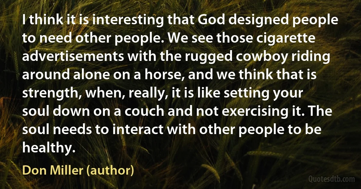 I think it is interesting that God designed people to need other people. We see those cigarette advertisements with the rugged cowboy riding around alone on a horse, and we think that is strength, when, really, it is like setting your soul down on a couch and not exercising it. The soul needs to interact with other people to be healthy. (Don Miller (author))