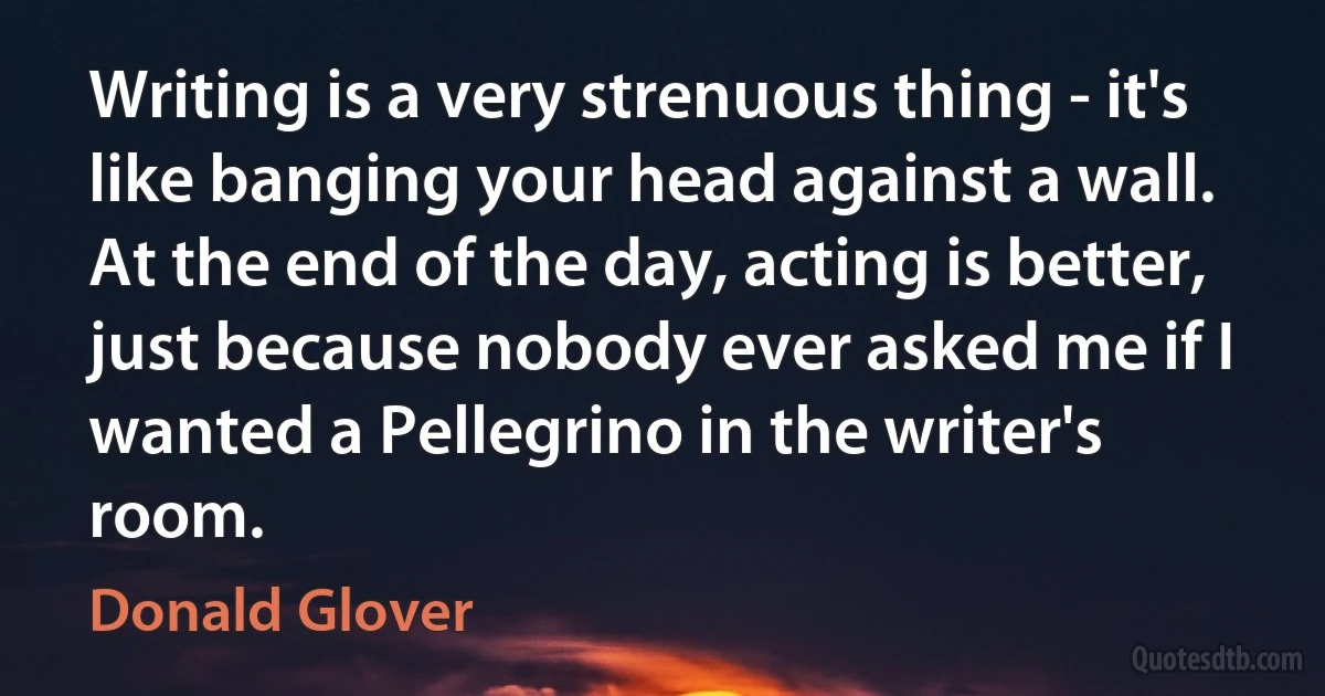 Writing is a very strenuous thing - it's like banging your head against a wall. At the end of the day, acting is better, just because nobody ever asked me if I wanted a Pellegrino in the writer's room. (Donald Glover)