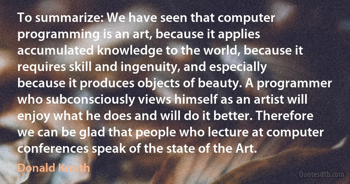 To summarize: We have seen that computer programming is an art, because it applies accumulated knowledge to the world, because it requires skill and ingenuity, and especially because it produces objects of beauty. A programmer who subconsciously views himself as an artist will enjoy what he does and will do it better. Therefore we can be glad that people who lecture at computer conferences speak of the state of the Art. (Donald Knuth)