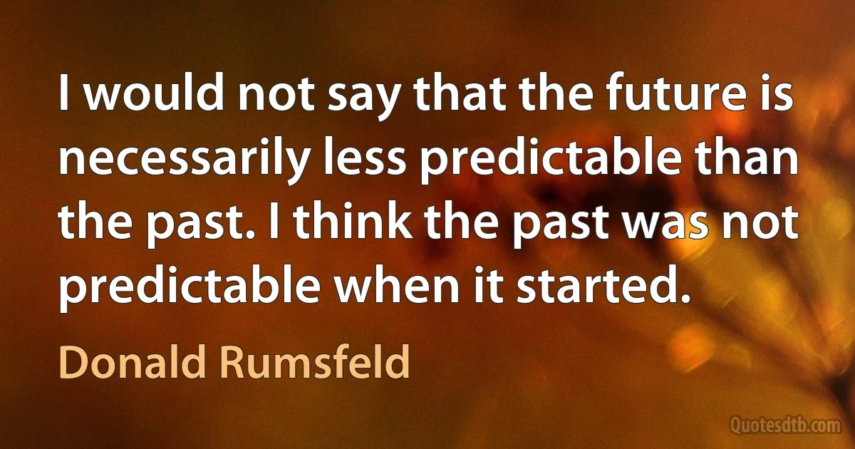 I would not say that the future is necessarily less predictable than the past. I think the past was not predictable when it started. (Donald Rumsfeld)