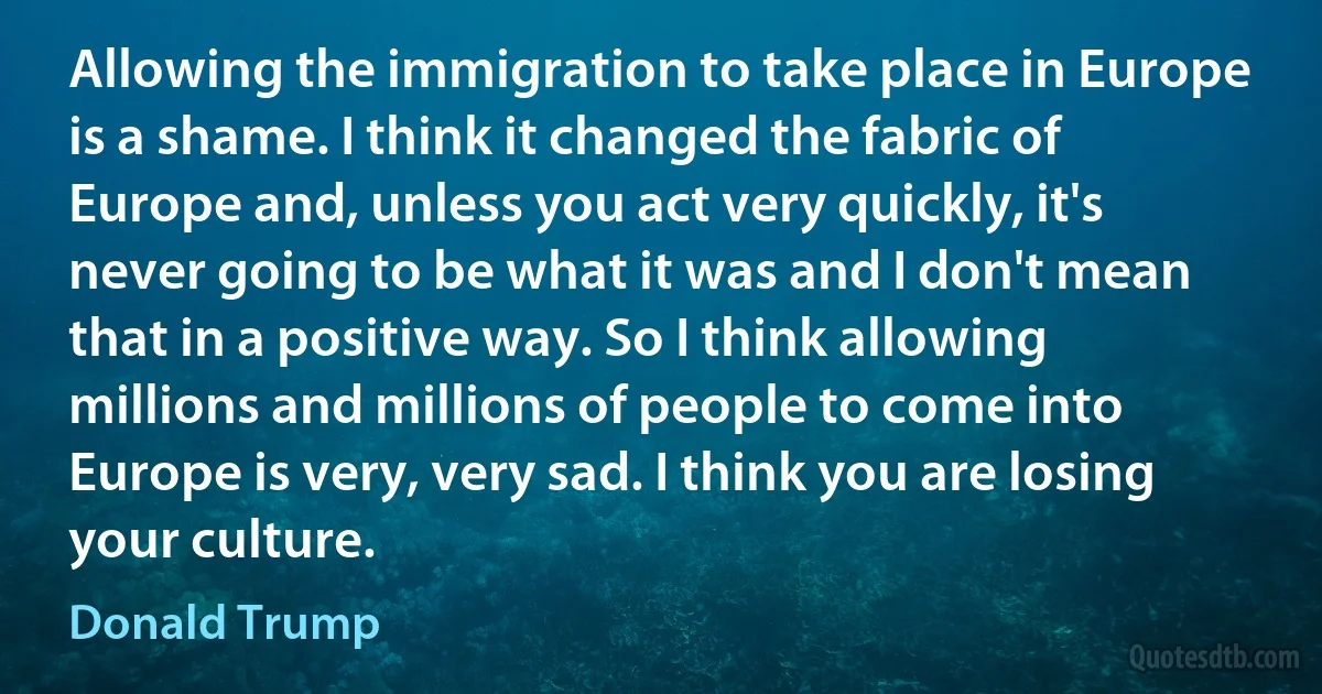 Allowing the immigration to take place in Europe is a shame. I think it changed the fabric of Europe and, unless you act very quickly, it's never going to be what it was and I don't mean that in a positive way. So I think allowing millions and millions of people to come into Europe is very, very sad. I think you are losing your culture. (Donald Trump)