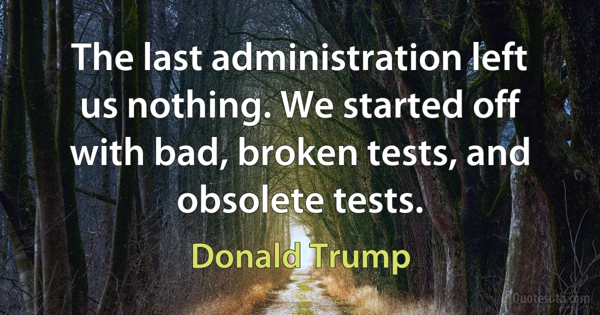 The last administration left us nothing. We started off with bad, broken tests, and obsolete tests. (Donald Trump)