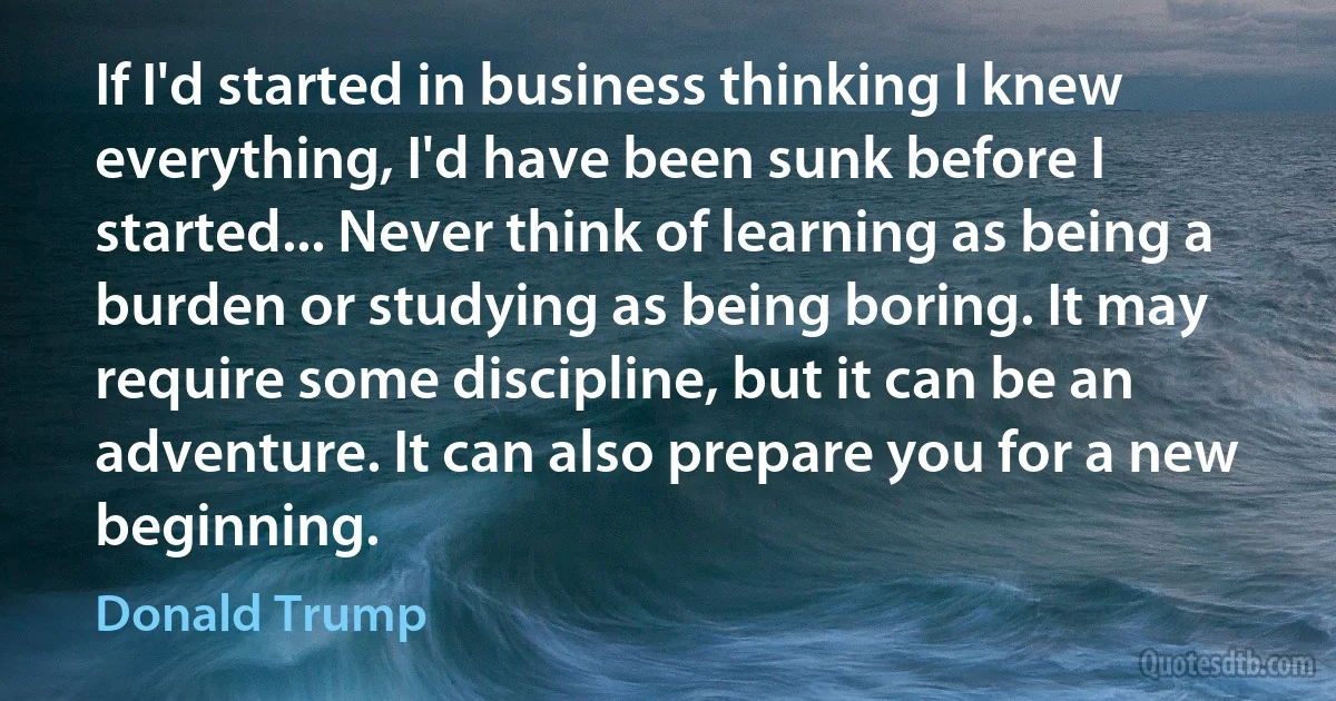 If I'd started in business thinking I knew everything, I'd have been sunk before I started... Never think of learning as being a burden or studying as being boring. It may require some discipline, but it can be an adventure. It can also prepare you for a new beginning. (Donald Trump)