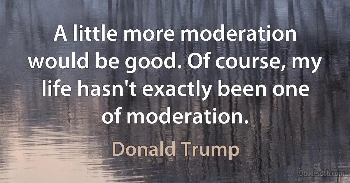 A little more moderation would be good. Of course, my life hasn't exactly been one of moderation. (Donald Trump)