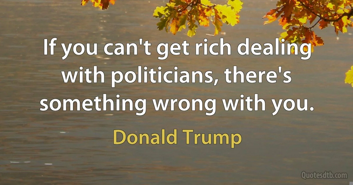 If you can't get rich dealing with politicians, there's something wrong with you. (Donald Trump)