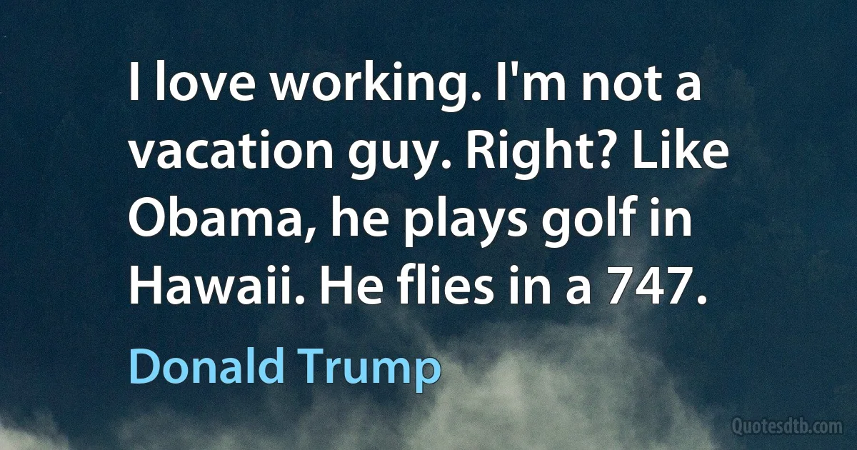 I love working. I'm not a vacation guy. Right? Like Obama, he plays golf in Hawaii. He flies in a 747. (Donald Trump)