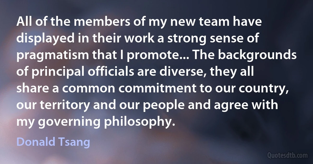 All of the members of my new team have displayed in their work a strong sense of pragmatism that I promote... The backgrounds of principal officials are diverse, they all share a common commitment to our country, our territory and our people and agree with my governing philosophy. (Donald Tsang)