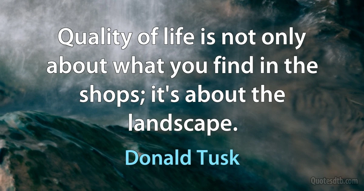 Quality of life is not only about what you find in the shops; it's about the landscape. (Donald Tusk)