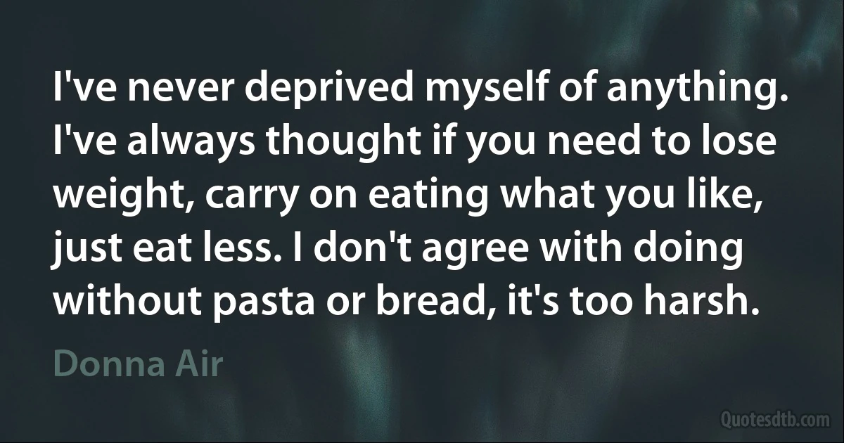 I've never deprived myself of anything. I've always thought if you need to lose weight, carry on eating what you like, just eat less. I don't agree with doing without pasta or bread, it's too harsh. (Donna Air)