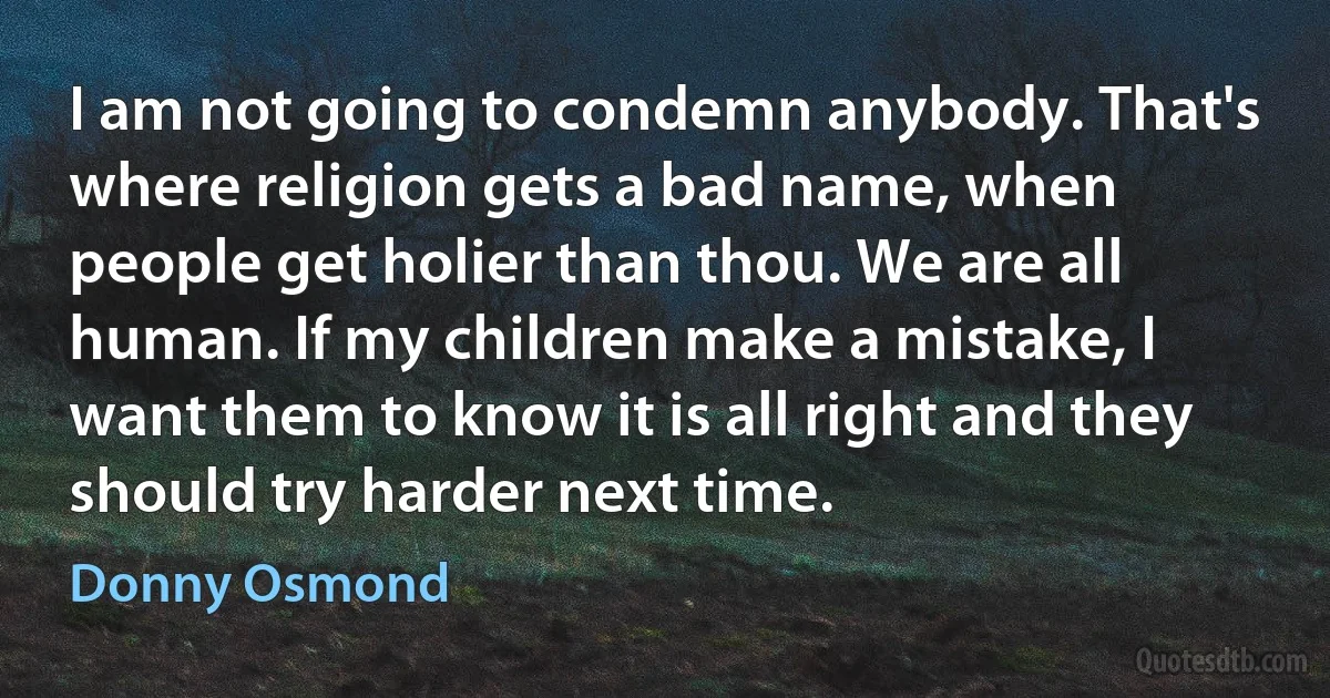 I am not going to condemn anybody. That's where religion gets a bad name, when people get holier than thou. We are all human. If my children make a mistake, I want them to know it is all right and they should try harder next time. (Donny Osmond)