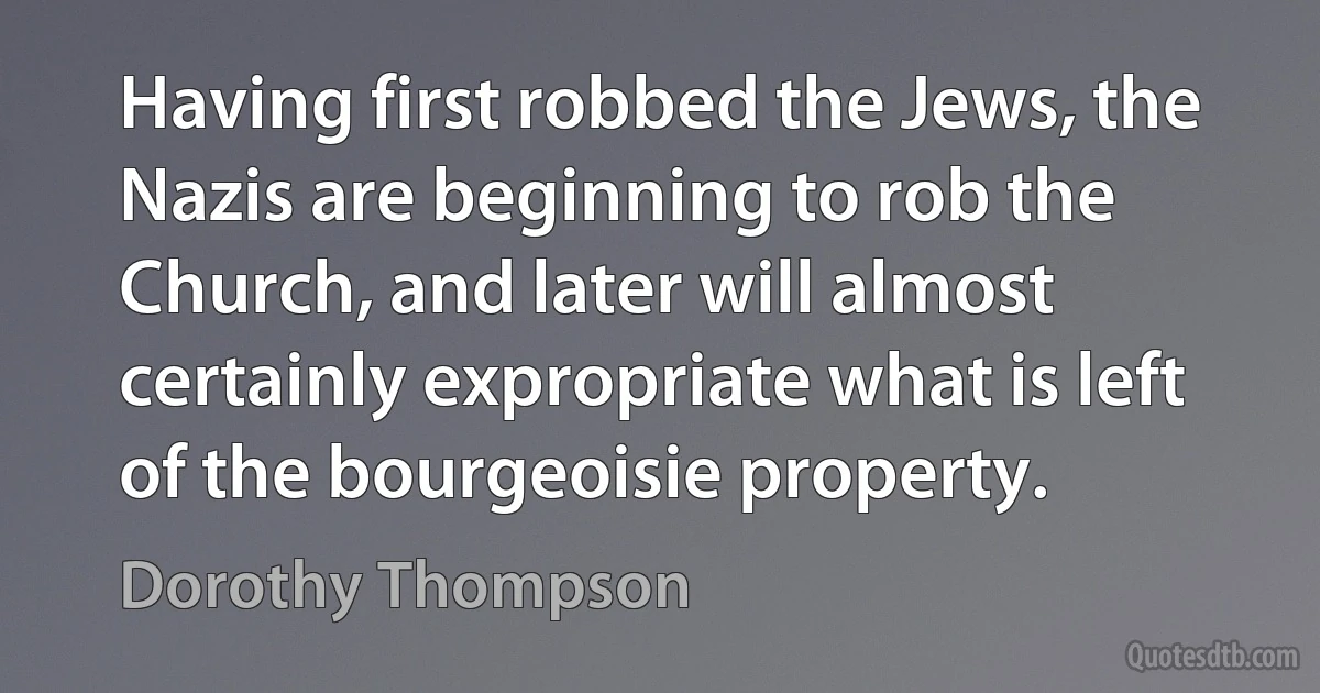 Having first robbed the Jews, the Nazis are beginning to rob the Church, and later will almost certainly expropriate what is left of the bourgeoisie property. (Dorothy Thompson)