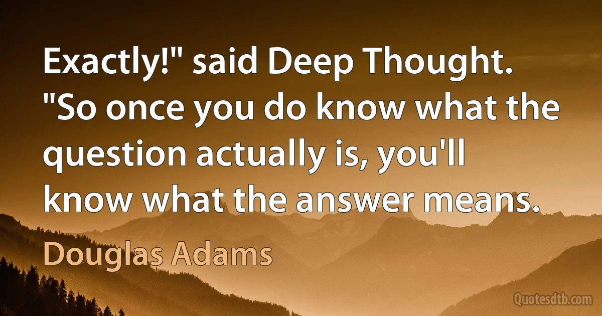 Exactly!" said Deep Thought. "So once you do know what the question actually is, you'll know what the answer means. (Douglas Adams)