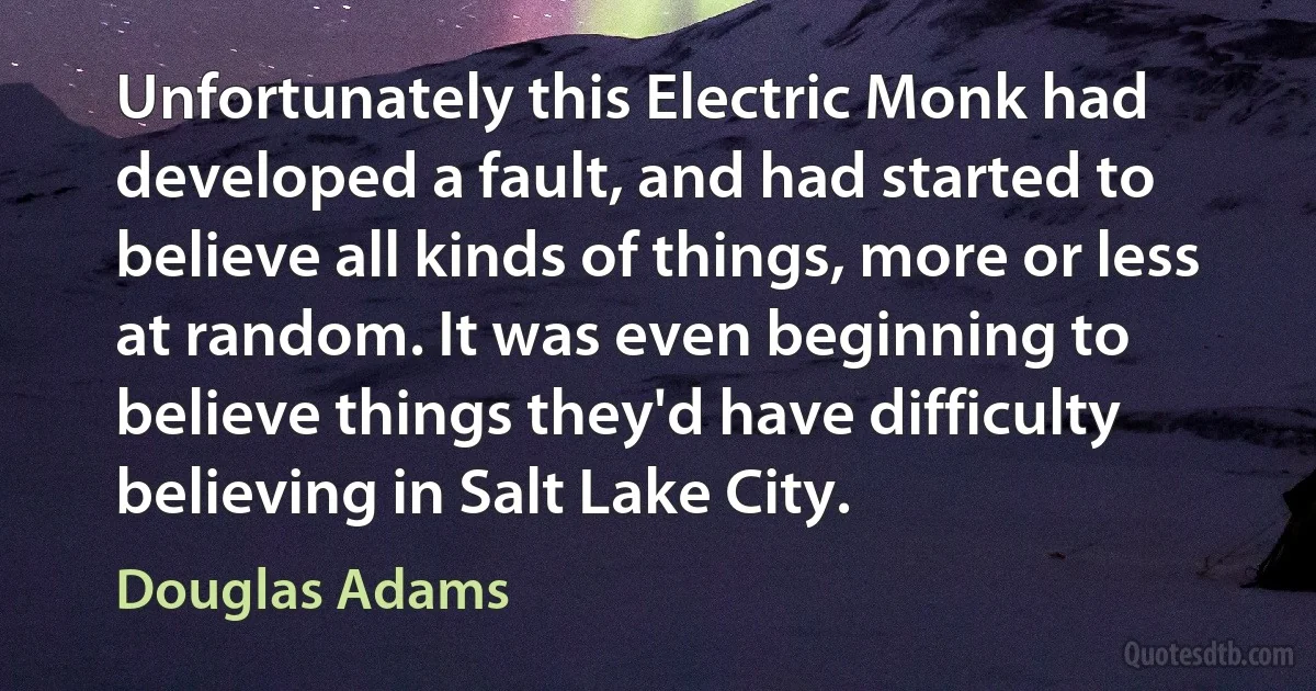 Unfortunately this Electric Monk had developed a fault, and had started to believe all kinds of things, more or less at random. It was even beginning to believe things they'd have difficulty believing in Salt Lake City. (Douglas Adams)