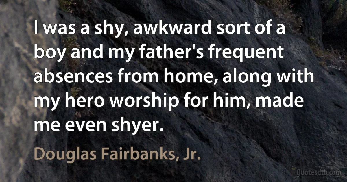 I was a shy, awkward sort of a boy and my father's frequent absences from home, along with my hero worship for him, made me even shyer. (Douglas Fairbanks, Jr.)